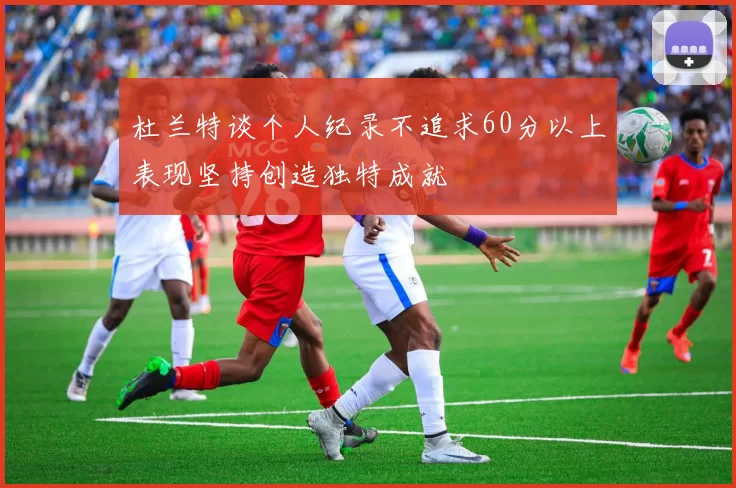 杜兰特谈个人纪录不追求60分以上表现坚持创造独特成就