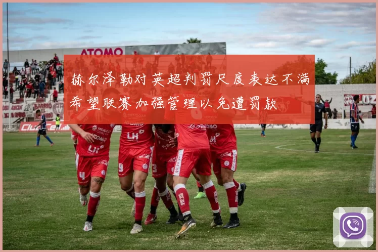 赫尔泽勒对英超判罚尺度表达不满希望联赛加强管理以免遭罚款