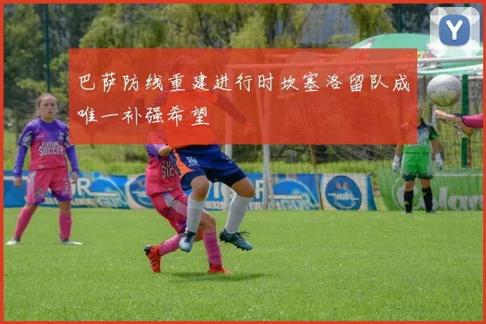 巴萨防线重建进行时坎塞洛留队成唯一补强希望