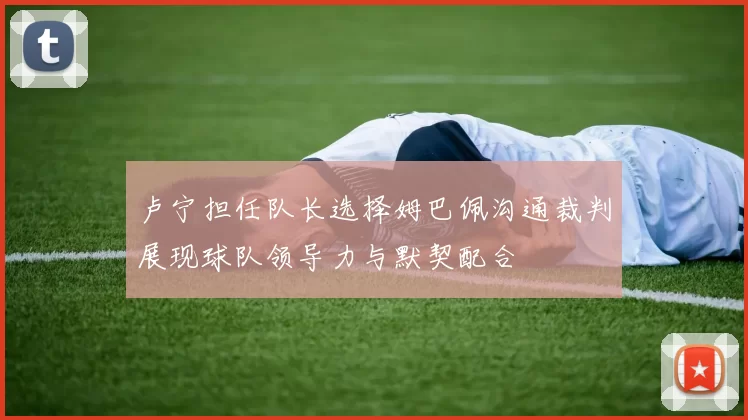 卢宁担任队长选择姆巴佩沟通裁判展现球队领导力与默契配合