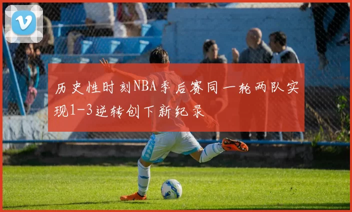 历史性时刻NBA季后赛同一轮两队实现1-3逆转创下新纪录