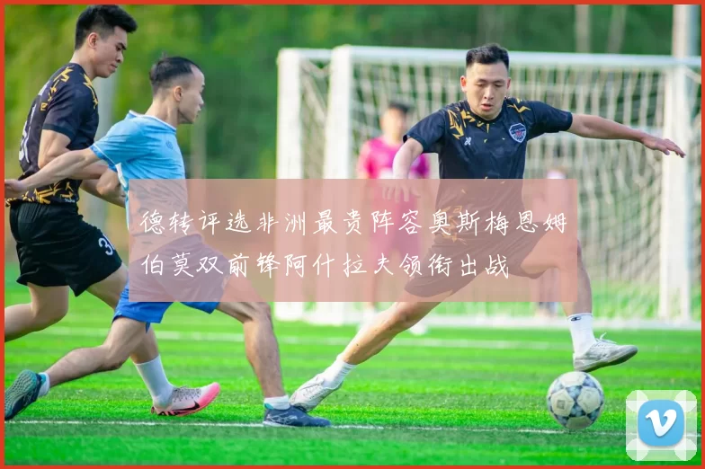 德转评选非洲最贵阵容奥斯梅恩姆伯莫双前锋阿什拉夫领衔出战