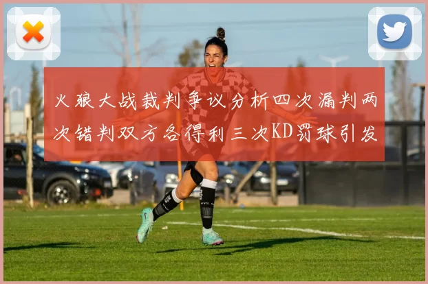 火狼大战裁判争议分析四次漏判两次错判双方各得利三次KD罚球引发热议