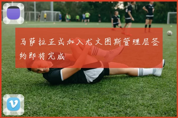 马萨拉正式加入尤文图斯管理层签约即将完成