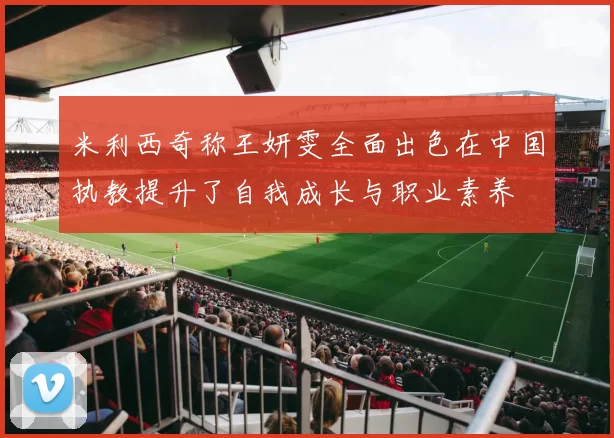 米利西奇称王妍雯全面出色在中国执教提升了自我成长与职业素养