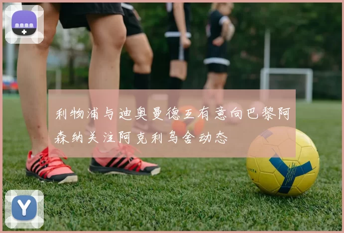 利物浦与迪奥曼德互有意向巴黎阿森纳关注阿克利乌舍动态