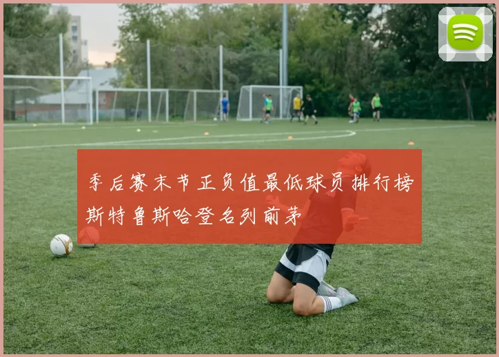 季后赛末节正负值最低球员排行榜斯特鲁斯哈登名列前茅