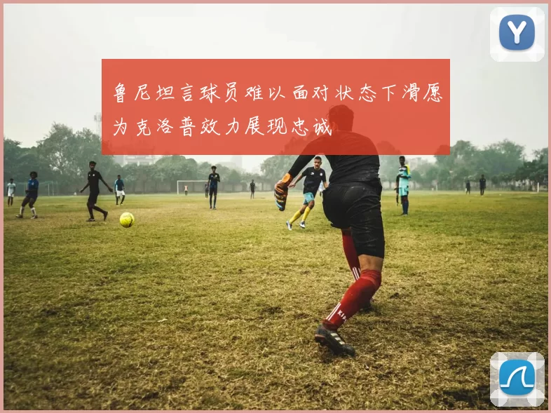 鲁尼坦言球员难以面对状态下滑愿为克洛普效力展现忠诚
