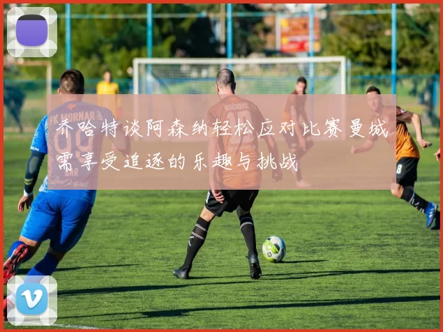 乔哈特谈阿森纳轻松应对比赛曼城需享受追逐的乐趣与挑战