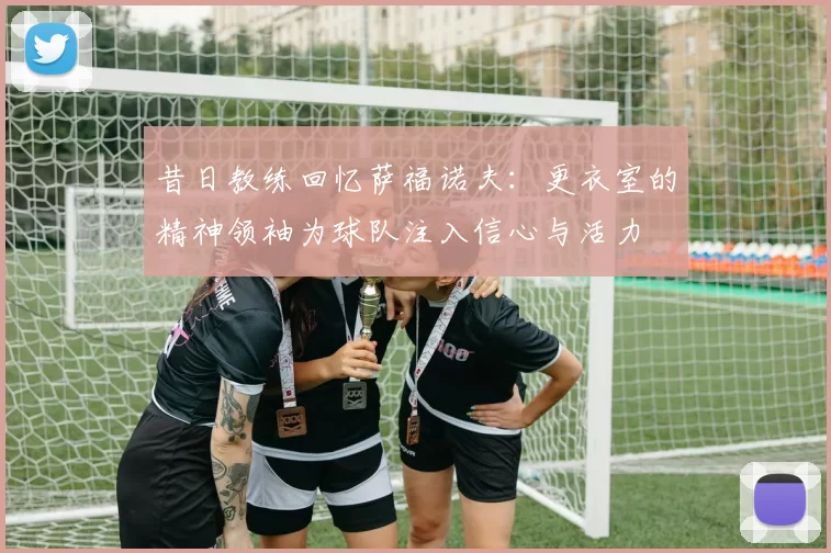 昔日教练回忆萨福诺夫：更衣室的精神领袖为球队注入信心与活力