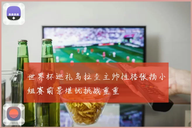 世界杯巡礼乌拉圭主帅性格张扬小组赛前景堪忧挑战重重