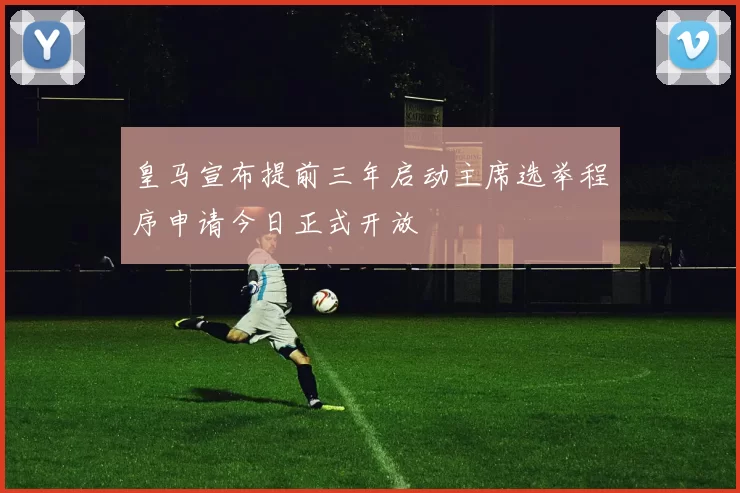 皇马宣布提前三年启动主席选举程序申请今日正式开放