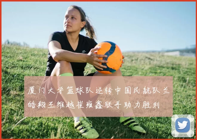 厦门大学篮球队逆转中国民航队兰皓翔王维越崔雍鑫联手助力胜利
