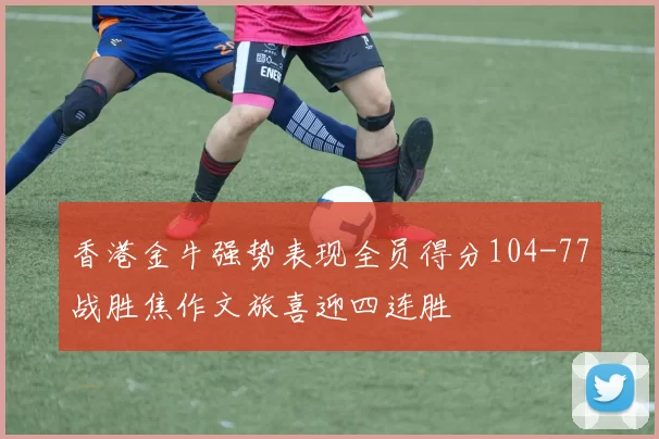 香港金牛强势表现全员得分104-77战胜焦作文旅喜迎四连胜