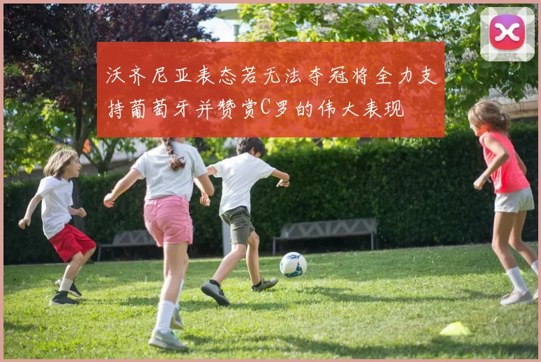 沃齐尼亚表态若无法夺冠将全力支持葡萄牙并赞赏C罗的伟大表现