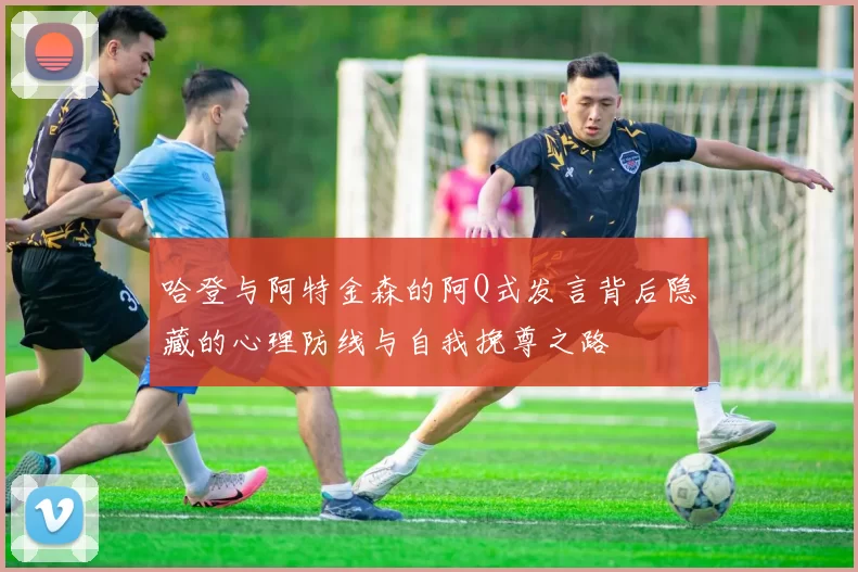 哈登与阿特金森的阿Q式发言背后隐藏的心理防线与自我挽尊之路