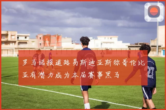 罗马诺报道路易斯迪亚斯称哥伦比亚有潜力成为本届赛事黑马