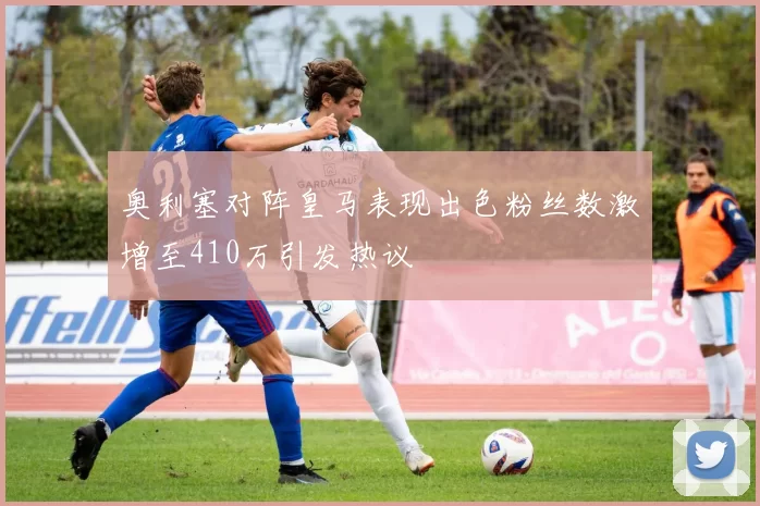 奥利塞对阵皇马表现出色粉丝数激增至410万引发热议