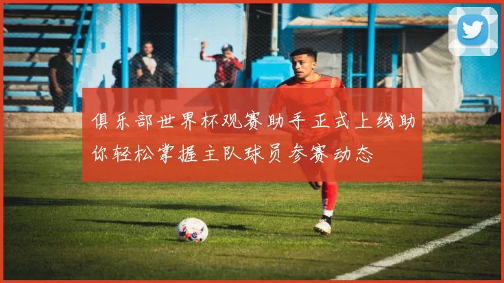 俱乐部世界杯观赛助手正式上线助你轻松掌握主队球员参赛动态