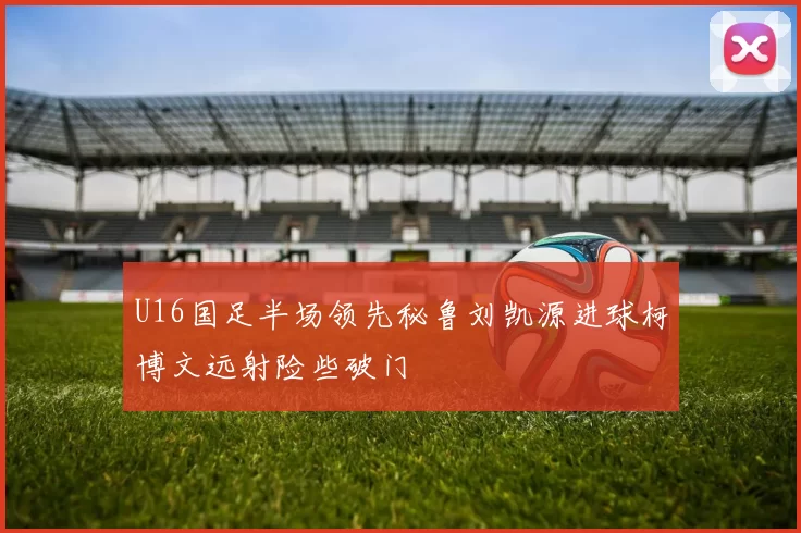 U16国足半场领先秘鲁刘凯源进球柯博文远射险些破门
