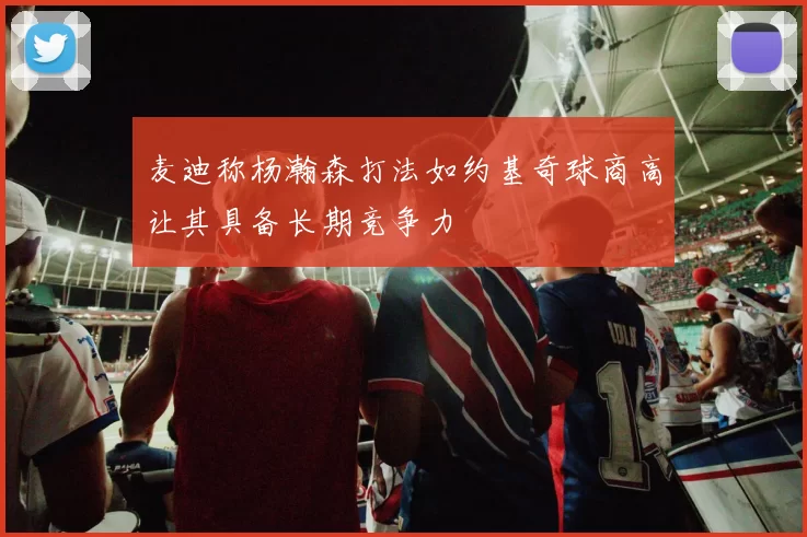 麦迪称杨瀚森打法如约基奇球商高让其具备长期竞争力