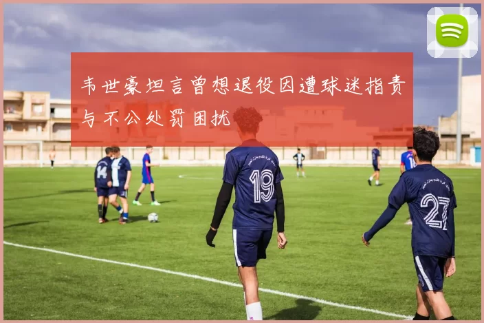 韦世豪坦言曾想退役因遭球迷指责与不公处罚困扰